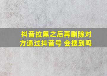 抖音拉黑之后再删除对方通过抖音号 会搜到吗